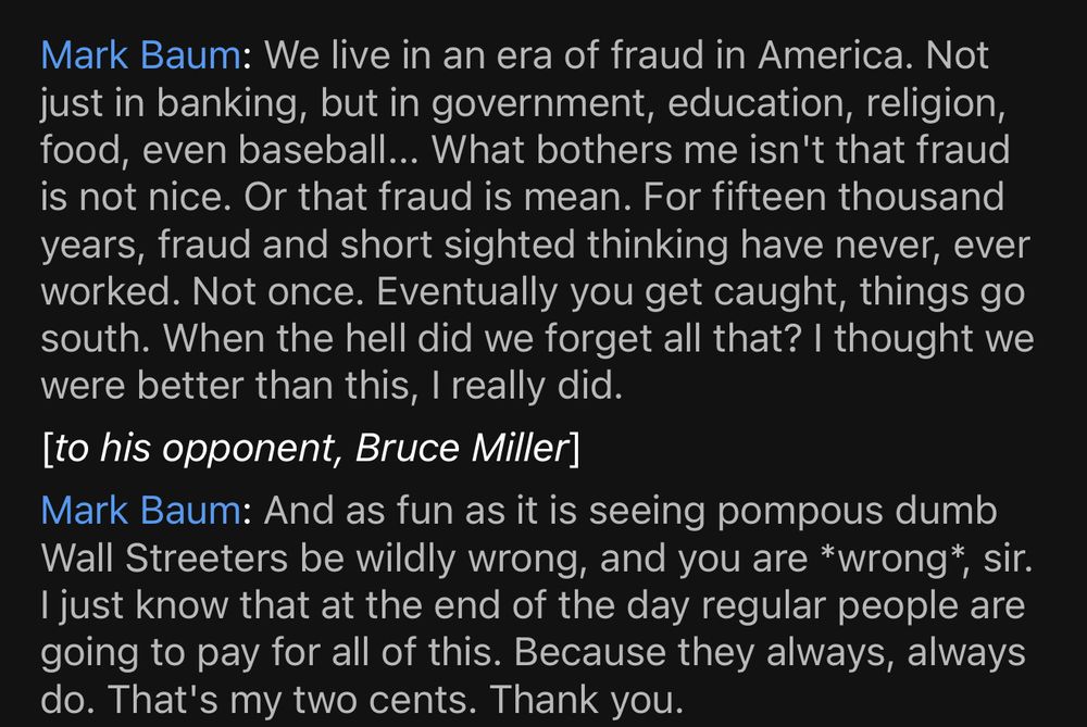 Mark Baum: We live in an era of fraud in America. Not just in banking, but in government, education, religion, food, even baseball... What bothers me isn't that fraud is not nice. Or that fraud is mean. For fifteen thousand years, fraud and short sighted thinking have never, ever worked. Not once. Eventually you get caught, things go south. When the hell did we forget all that? I thought we were better than this, I really did. [to his opponent, Bruce Miller]
Mark Baum: And as fun as it is seeing pompous dumb Wall Streeters be wildly wrong, and you are *wrong*, sir.
I just know that at the end of the day regular people are going to pay for all of this. Because they always, always do. That's my two cents. Thank you.