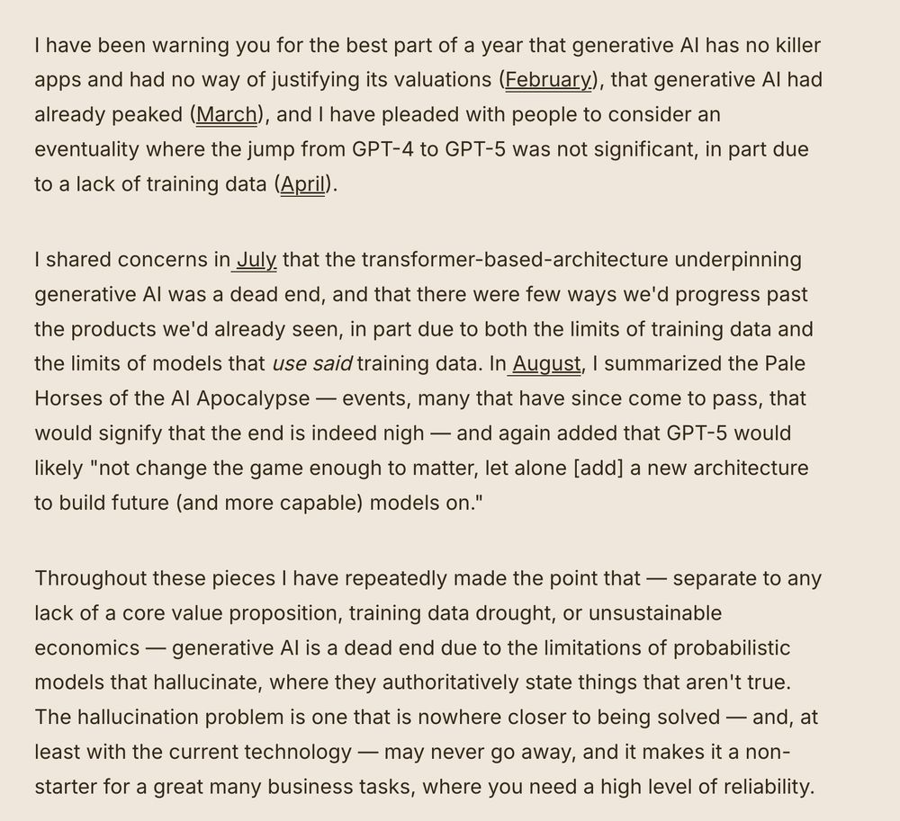 I have been warning you for the best part of a year that generative AI has no killer apps and had no way of justifying its valuations (February), that generative AI had already peaked (March), and I have pleaded with people to consider an eventuality where the jump from GPT-4 to GPT-5 was not significant, in part due to a lack of training data (April). 

I shared concerns in July that the transformer-based-architecture underpinning generative AI was a dead end, and that there were few ways we'd progress past the products we'd already seen, in part due to both the limits of training data and the limits of models that use said training data. In August, I summarized the Pale Horses of the AI Apocalypse — events, many that have since come to pass, that would signify that the end is indeed nigh — and again added that GPT-5 would likely "not change the game enough to matter, let alone [add] a new architecture to build future (and more capable) models on."

Throughout these pieces I have repeatedly made the point that — separate to any lack of a core value proposition, training data drought, or unsustainable economics — generative AI is a dead end due to the limitations of probabilistic models that hallucinate, where they authoritatively state things that aren't true. The hallucination problem is one that is nowhere closer to being solved — and, at least with the current technology — may never go away, and it makes it a non-starter for a great many business tasks, where you need a high level of reliability.

