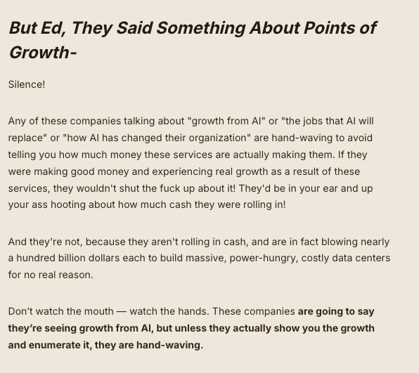 But Ed, They Said Something About Points of Growth-

Silence!

Any of these companies talking about "growth from AI" or "the jobs that AI will replace" or "how AI has changed their organization" are hand-waving to avoid telling you how much money these services are actually making them. If they were making good money and experiencing real growth as a result of these services, they wouldn't shut the fuck up about it! They'd be in your ear and up your ass hooting about how much cash they were rolling in!

And they're not, because they aren't rolling in cash, and are in fact blowing nearly a hundred billion dollars each to build massive, power-hungry, costly data centers for no real reason.

Don’t watch the mouth — watch the hands. These companies are going to say they’re seeing growth from AI, but unless they actually show you the growth and enumerate it, they are hand-waving. 