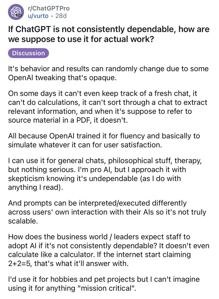 r/ChatGPTPro 
u/vurto • 28d
If ChatGPT is not consistently dependable, how are we suppose to use it for actual work?
Discussion
It's behavior and results can randomly change due to some OpenAl tweaking that's opaque.
On some days it can't even keep track of a fresh chat, it can't do calculations, it can't sort through a chat to extract relevant information, and when it's suppose to refer to source material in a PDF, it doesn't.
All because OpenAl trained it for fluency and basically to simulate whatever it can for user satisfaction.
I can use it for general chats, philosophical stuff, therapy, but nothing serious. I'm pro Al, but I approach it with skepticism knowing it's undependable (as I do with anything I read).
And prompts can be interpreted/executed differently across users' own interaction with their Als so it's not truly scalable.
How does the business world / leaders expect staff to adopt Al if it's not consistently dependable? It doesn't even calculate like a calculator. If the internet start claiming 2+2=5, that's what it'll answer with.
I'd use it for hobbies and pet projects but I can't imagine using it for anything "mission critical". 