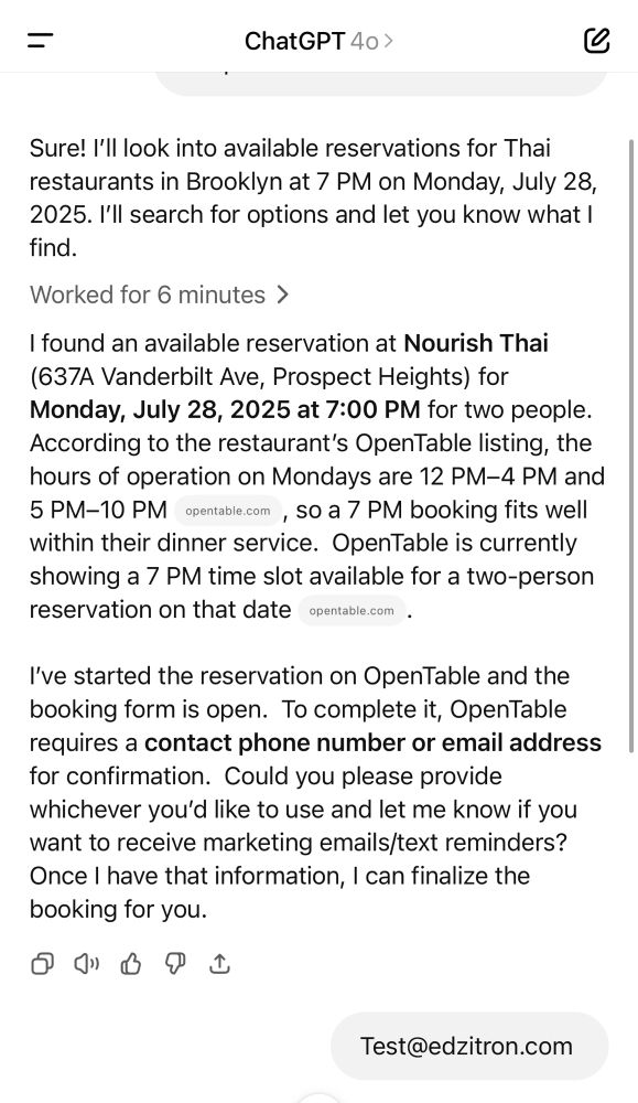 Sure! I'll look into available reservations for Thai restaurants in Brooklyn at 7 PM on Monday, July 28, 2025. I'll search for options and let you know what I find.
Worked for 6 minutes >
I found an available reservation at Nourish Thai
(637A Vanderbilt Ave, Prospect Heights) for Monday, July 28, 2025 at 7:00 PM for two people.
According to the restaurant's OpenTable listing, the hours of operation on Mondays are 12 PM-4 PM and
5 PM-10 PM opentable.com , So a 7 PM booking fits well within their dinner service. OpenTable is currently showing a 7 PM time slot available for a two-person reservation on that date opentable.com .
I've started the reservation on OpenTable and the booking form is open. To complete it, OpenTable requires a contact phone number or email address for confirmation. Could you please provide whichever you'd like to use and let me know if you want to receive marketing emails/text reminders?
Once I have that information, I can finalize the booking for you.