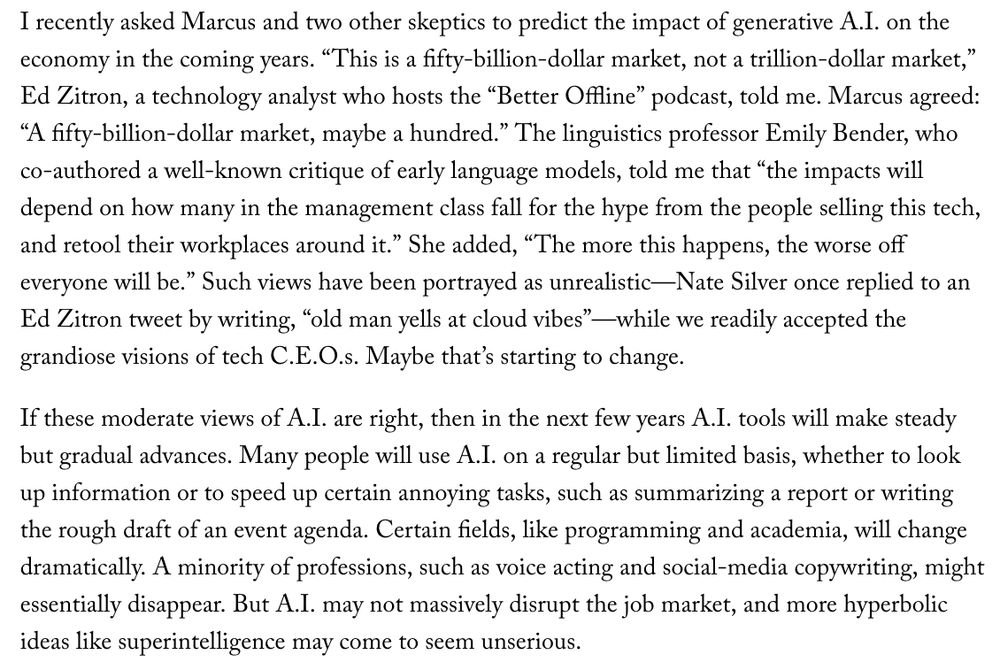 I recently asked Marcus and two other skeptics to predict the impact of generative A.I. on the economy in the coming years. “This is a fifty-billion-dollar market, not a trillion-dollar market,” Ed Zitron, a technology analyst who hosts the “Better Offline” podcast, told me. Marcus agreed: “A fifty-billion-dollar market, maybe a hundred.” The linguistics professor Emily Bender, who co-authored a well-known critique of early language models, told me that “the impacts will depend on how many in the management class fall for the hype from the people selling this tech, and retool their workplaces around it.” She added, “The more this happens, the worse off everyone will be.” Such views have been portrayed as unrealistic—Nate Silver once replied to an Ed Zitron tweet by writing, “old man yells at cloud vibes”—while we readily accepted the grandiose visions of tech C.E.O.s. Maybe that’s starting to change.
If these moderate views of A.I. are right, then in the next few years A.I. tools will make steady but gradual advances. Many people will use A.I. on a regular but limited basis, whether to look up information or to speed up certain annoying tasks, such as summarizing a report or writing the rough draft of an event agenda. Certain fields, like programming and academia, will change dramatically. A minority of professions, such as voice acting and social-media copywriting, might essentially disappear. But A.I. may not massively disrupt the job market, and more hyperbolic ideas like superintelligence may come to seem unserious.