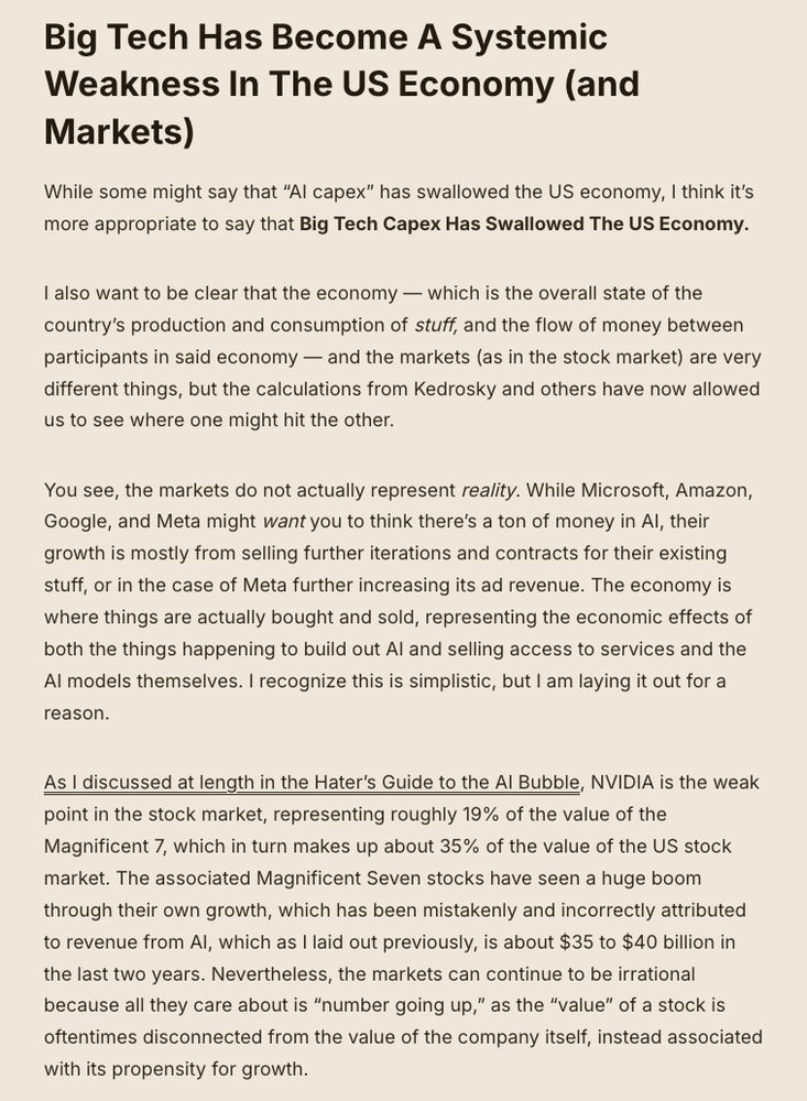 Data Center Developers Aren’t Making Money On AI Either, And Big Tech’s Capex Is The Majority Of “AI Capex”

Last week, the Wall Street Journal published one of the more worrying facts I’ve seen in the last two years:

    Investor and tech pundit Paul Kedrosky says that, as a percentage of gross domestic product, spending on AI infrastructure has already exceeded spending on telecom and internet infrastructure from the dot-com boom—and it’s still growing. He also argues that one explanation for the U.S. economy’s ongoing strength, despite tariffs, is that spending on IT infrastructure is so big that it’s acting as a sort of private-sector stimulus program.…Capex spending for AI contributed more to growth in the U.S. economy in the past two quarters than all of consumer spending, says Neil Dutta, head of economic research at Renaissance Macro Research, citing data from the Bureau of Economic Analysis.

    A global accounting of this infrastructure spending would be even bigger, as it would include capex from these companies’ most important partners. Foxconn has recently spent big building out factories for Apple in India, which just supplanted China as the source of the majority of U.S.-destined iPhones, according to Canalys. And the world’s largest chip manufacturer, TSMC, spent about $10 billion on capex in its most recent quarter.

The massive buildout of data centers — and the associated physical gear like chips, servers, and raw materials for building them — has become a massive, dominant economic force…building capacity for an industry that is yet to prove it can make real revenues. 

And no, Microsoft talking about its Azure revenue in its last quarterly earnings for the first time is not the same thing, as it stopped explicitly stating their AI revenue in January (when it was $13 billion annualized).

Anyway, AI capex allegedly — though I have some questions about this figure! — accounts for 1.2% of the US GDP in the first half of the year, and accounted fo…