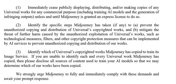 (1) Immediately cease publicly displaying, distributing, and/or making copies of any
Universal works for any commercial purpose (including training AI models and the generation of
infringing outputs) unless and until Midjourney is granted an express license to do so.
(2) Identify the specific steps Midjourney has taken (if any) to (a) prevent the
unauthorized copying and distribution of Universal’s copyrighted works, and (b) mitigate the
threat of further harm caused by the unauthorized exploitation of Universal’s works, such as
technological measures, filters, and other copyright protection measures that can be implemented
by AI services to prevent unauthorized copying and distribution of our works.
(3) Identify which of Universal’s copyrighted works Midjourney has copied to train its
Image Service. If you are unable to identify each and every Universal work Midjourney has
copied, then please disclose all sources of content used to train your AI models so that we may
determine which of our works have been copied.
We strongly urge Midjourney to fully and immediately comply with these demands and
await your prompt response.
All rights and remedies reserved.