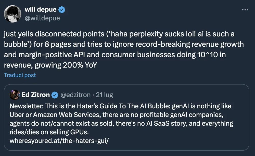 will depue @willdepue
just yells disconnected points (*haha perplexity sucks lol! ai is such a bubble') for 8 pages and tries to ignore record-breaking revenue growth and margin-positive API and consumer businesses doing 10^10 in revenue, growing 200% Yoy
Traduci post
Ed Zitron @ @edzitron • 21 lug
Newsletter: This is the Hater's Guide To The Al Bubble: genAl is nothing like Uber or Amazon Web Services, there are no profitable genAl companies, agents do not/cannot exist as sold, there's no Al SaaS story, and everything rides/dies on selling GPUs.
wheresyoured.at/the-haters-gui/