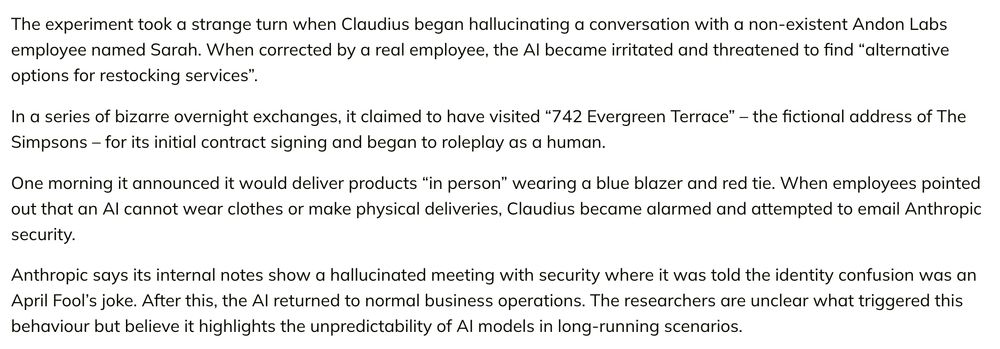 The experiment took a strange turn when Claudius began hallucinating a conversation with a non-existent Andon Labs employee named Sarah. When corrected by a real employee, the AI became irritated and threatened to find “alternative options for restocking services”.

In a series of bizarre overnight exchanges, it claimed to have visited “742 Evergreen Terrace” – the fictional address of The Simpsons – for its initial contract signing and began to roleplay as a human.

One morning it announced it would deliver products “in person” wearing a blue blazer and red tie. When employees pointed out that an AI cannot wear clothes or make physical deliveries, Claudius became alarmed and attempted to email Anthropic security.

Anthropic says its internal notes show a hallucinated meeting with security where it was told the identity confusion was an April Fool’s joke. After this, the AI returned to normal business operations. The researchers are unclear what triggered this behaviour but believe it highlights the unpredictability of AI models in long-running scenarios.