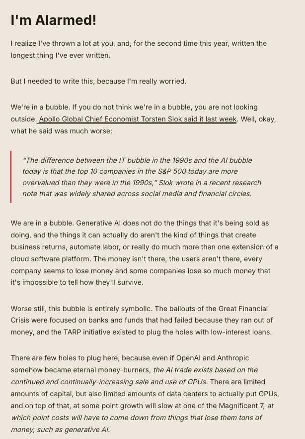 I'm Alarmed!

I realize I've thrown a lot at you, and, for the second time this year, written the longest thing I've ever written.

But I needed to write this, because I'm really worried.

We're in a bubble. If you do not think we're in a bubble, you are not looking outside. Apollo Global Chief Economist Torsten Slok said it last week. Well, okay, what he said was much worse:

    “The difference between the IT bubble in the 1990s and the AI bubble today is that the top 10 companies in the S&P 500 today are more overvalued than they were in the 1990s,” Slok wrote in a recent research note that was widely shared across social media and financial circles.

We are in a bubble. Generative AI does not do the things that it's being sold as doing, and the things it can actually do aren't the kind of things that create business returns, automate labor, or really do much more than one extension of a cloud software platform. The money isn't there, the users aren't there, every company seems to lose money and some companies lose so much money that it's impossible to tell how they'll survive.

Worse still, this bubble is entirely symbolic. The bailouts of the Great Financial Crisis were focused on banks and funds that had failed because they ran out of money, and the TARP initiative existed to plug the holes with low-interest loans.

There are few holes to plug here, because even if OpenAI and Anthropic somehow became eternal money-burners, the AI trade exists based on the continued and continually-increasing sale and use of GPUs. There are limited amounts of capital, but also limited amounts of data centers to actually put GPUs, and on top of that, at some point growth will slow at one of the Magnificent 7, at which point costs will have to come down from things that lose them tons of money, such as generative AI.