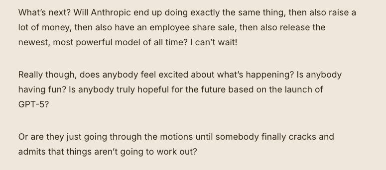 What’s next? Will Anthropic end up doing exactly the same thing, then also raise a lot of money, then also have an employee share sale, then also release the newest, most powerful model of all time? I can’t wait!

Really though, does anybody feel excited about what’s happening? Is anybody having fun? Is anybody truly hopeful for the future based on the launch of GPT-5? 

Or are they just going through the motions until somebody finally cracks and admits that things aren’t going to work out? 