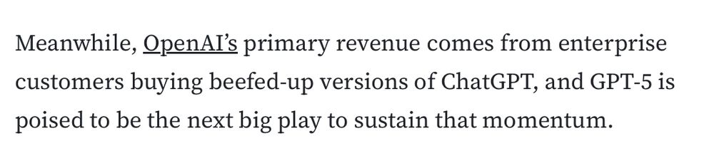 Meanwhile, OpenAI’s primary revenue comes from enterprise customers buying beefed-up versions of ChatGPT, and GPT-5 is poised to be the next big play to sustain that momentum.