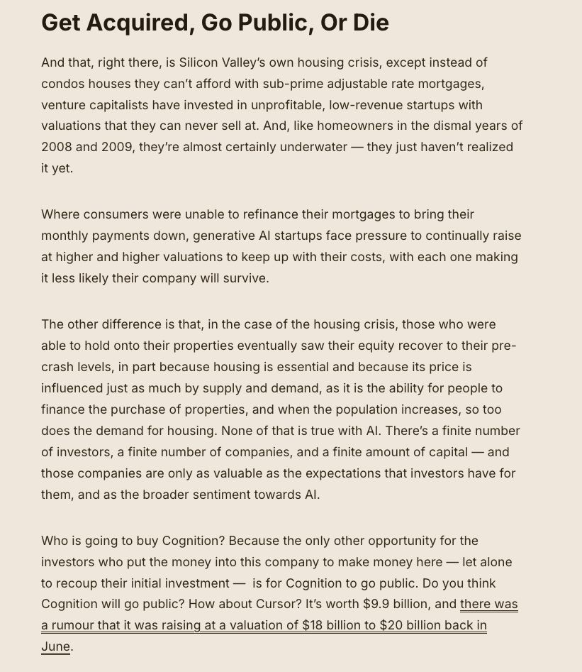 Get Acquired, Go Public, Or Die

And that, right there, is Silicon Valley’s own housing crisis, except instead of condos houses they can’t afford with sub-prime adjustable rate mortgages, venture capitalists have invested in unprofitable, low-revenue startups with valuations that they can never sell at. And, like homeowners in the dismal years of 2008 and 2009, they’re almost certainly underwater — they just haven’t realized it yet.

Where consumers were unable to refinance their mortgages to bring their monthly payments down, generative AI startups face pressure to continually raise at higher and higher valuations to keep up with their costs, with each one making it less likely their company will survive. 

The other difference is that, in the case of the housing crisis, those who were able to hold onto their properties eventually saw their equity recover to their pre-crash levels, in part because housing is essential and because its price is influenced just as much by supply and demand, as it is the ability for people to finance the purchase of properties, and when the population increases, so too does the demand for housing. None of that is true with AI. There’s a finite number of investors, a finite number of companies, and a finite amount of capital — and those companies are only as valuable as the expectations that investors have for them, and as the broader sentiment towards AI. 

Who is going to buy Cognition? Because the only other opportunity for the investors who put the money into this company to make money here — let alone to recoup their initial investment —  is for Cognition to go public. Do you think Cognition will go public? How about Cursor? It’s worth $9.9 billion, and there was a rumour that it was raising at a valuation of $18 billion to $20 billion back in June.