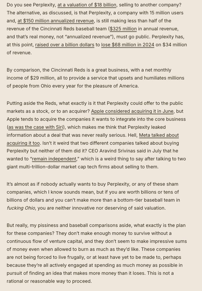 Do you see Perplexity, at a valuation of $18 billion, selling to another company? The alternative, as discussed, is that Perplexity, a company with 15 million users and, at $150 million annualized revenue, is still making less than half of the revenue of the Cincinnati Reds baseball team ($325 million in annual revenue, and that’s real money, not “annualized revenue”), must go public. Perplexity has, at this point, raised over a billion dollars to lose $68 million in 2024 on $34 million of revenue. 

By comparison, the Cincinnati Reds is a great business, with a net monthly income of $29 million, all to provide a service that upsets and humiliates millions of people from Ohio every year for the pleasure of America. 

Putting aside the Reds, what exactly is it that Perplexity could offer to the public markets as a stock, or to an acquirer? Apple considered acquiring it in June, but Apple tends to acquire the companies it wants to integrate into the core business (as was the case with Siri), which makes me think that Perplexity leaked information about a deal that was never really serious. Hell, Meta talked about acquiring it too. Isn’t it weird that two different companies talked about buying Perplexity but neither of them did it? CEO Aravind Srivinas said in July that he wanted to “remain independent,” which is a weird thing to say after talking to two giant multi-trillion-dollar market cap tech firms about selling to them. 

It’s almost as if nobody actually wants to buy Perplexity, or any of these sham companies, which I know sounds mean, but if you are worth billions or tens of billions of dollars and you can’t make more than a bottom-tier baseball team in fucking Ohio, you are neither innovative nor deserving of said valuation. 

But really, my pissiness and baseball comparisons aside, what exactly is the plan for these companies? They don’t make enough money to survive without a continuous flow of venture capital, and they don’t seem to make impressive sums of …