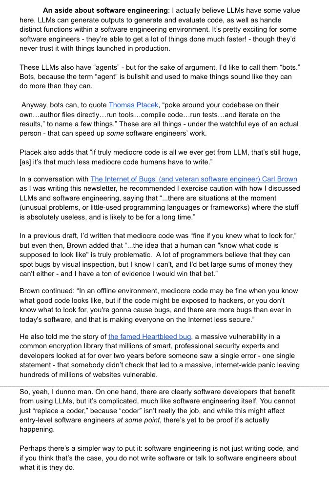 	An aside about software engineering: I actually believe LLMs have some value here. LLMs can generate outputs to generate and evaluate code, as well as handle distinct functions within a software engineering environment. It’s pretty exciting for some software engineers - they’re able to get a lot of things done much faster! - though they’d never trust it with things launched in production. 

These LLMs also have “agents” - but for the sake of argument, I’d like to call them “bots.” Bots, because the term “agent” is bullshit and used to make things sound like they can do more than they can.

 Anyway, bots can, to quote Thomas Ptacek, “poke around your codebase on their own…author files directly…run tools…compile code…run tests…and iterate on the results,” to name a few things.” These are all things - under the watchful eye of an actual person - that can speed up some software engineers’ work. 

Ptacek also adds that “if truly mediocre code is all we ever get from LLM, that’s still huge, [as] it’s that much less mediocre code humans have to write.”  
In a conversation with The Internet of Bugs’ (and veteran software engineer) Carl Brown as I was writing this newsletter, he recommended I exercise caution with how I discussed LLMs and software engineering, saying that “...there are situations at the moment (unusual problems, or little-used programming languages or frameworks) where the stuff is absolutely useless, and is likely to be for a long time.”

In a previous draft, I’d written that mediocre code was “fine if you knew what to look for,” but even then, Brown added that “...the idea that a human can "know what code is supposed to look like" is truly problematic.  A lot of programmers believe that they can spot bugs by visual inspection, but I know I can't, and I'd bet large sums of money they can't either - and I have a ton of evidence I would win that bet.”
Brown continued: “In an offline environment, mediocre code may be fine when you know what good code looks li…