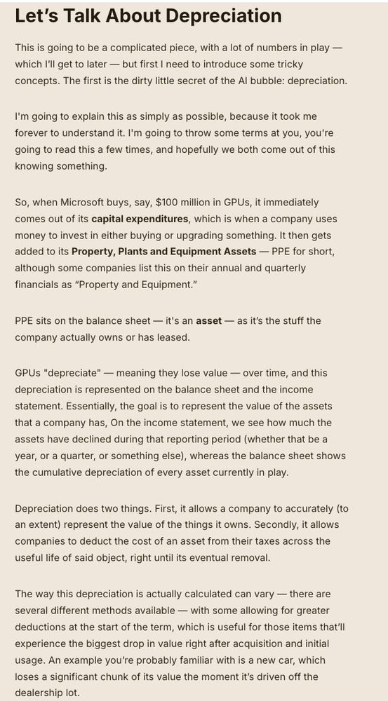 Let’s Talk About Depreciation
This is going to be a complicated piece, with a lot of numbers in play — which I’ll get to later — but first I need to introduce some tricky concepts. The first is the dirty little secret of the AI bubble: depreciation. 

I'm going to explain this as simply as possible, because it took me forever to understand it. I'm going to throw some terms at you, you're going to read this a few times, and hopefully we both come out of this knowing something.

So, when Microsoft buys, say, $100 million in GPUs, it immediately comes out of its capital expenditures, which is when a company uses money to invest in either buying or upgrading something. It then gets added to its Property, Plants and Equipment Assets — PPE for short, although some companies list this on their annual and quarterly financials as “Property and Equipment.” 

PPE sits on the balance sheet — it's an asset — as it’s the stuff the company actually owns or has leased.

GPUs "depreciate" — meaning they lose value — over time, and this depreciation is represented on the balance sheet and the income statement. Essentially, the goal is to represent the value of the assets that a company has, On the income statement, we see how much the assets have declined during that reporting period (whether that be a year, or a quarter, or something else), whereas the balance sheet shows the cumulative depreciation of every asset currently in play. 

Depreciation does two things. First, it allows a company to accurately (to an extent) represent the value of the things it owns. Secondly, it allows companies to deduct the cost of an asset from their taxes across the useful life of said object, right until its eventual removal. 

The way this depreciation is actually calculated can vary — there are several different methods available — with some allowing for greater deductions at the start of the term, which is useful for those items that’ll experience the biggest drop in value right after acquisition…