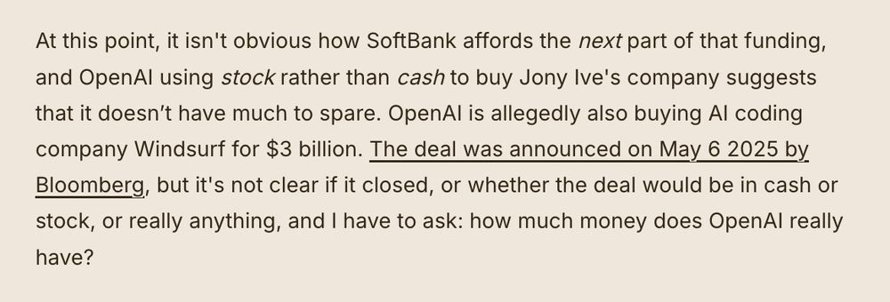 At this point, it isn't obvious how SoftBank affords the next part of that funding, and OpenAI using stock rather than cash to buy Jony Ive's company suggests that it doesn’t have much to spare. OpenAI is allegedly also buying AI coding company Windsurf for $3 billion. The deal was announced on May 6 2025 by Bloomberg, but it's not clear if it closed, or whether the deal would be in cash or stock, or really anything, and I have to ask: how much money does OpenAI really have?