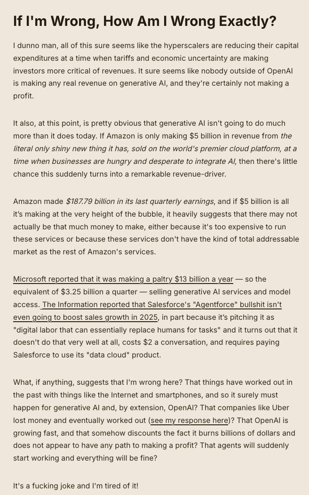 If I'm Wrong, How Am I Wrong Exactly?

I dunno man, all of this sure seems like the hyperscalers are reducing their capital expenditures at a time when tariffs and economic uncertainty are making investors more critical of revenues. It sure seems like nobody outside of OpenAI is making any real revenue on generative AI, and they're certainly not making a profit.

It also, at this point, is pretty obvious that generative AI isn't going to do much more than it does today. If Amazon is only making $5 billion in revenue from the literal only shiny new thing it has, sold on the world's premier cloud platform, at a time when businesses are hungry and desperate to integrate AI, then there's little chance this suddenly turns into a remarkable revenue-driver.

Amazon made $187.79 billion in its last quarterly earnings, and if $5 billion is all it’s making at the very height of the bubble, it heavily suggests that there may not actually be that much money to make, either because it's too expensive to run these services or because these services don't have the kind of total addressable market as the rest of Amazon's services.

Microsoft reported that it was making a paltry $13 billion a year — so the equivalent of $3.25 billion a quarter — selling generative AI services and model access. The Information reported that Salesforce's "Agentforce" bullshit isn't even going to boost sales growth in 2025, in part because it’s pitching it as "digital labor that can essentially replace humans for tasks" and it turns out that it doesn't do that very well at all, costs $2 a conversation, and requires paying Salesforce to use its "data cloud" product.

What, if anything, suggests that I'm wrong here? That things have worked out in the past with things like the Internet and smartphones, and so it surely must happen for generative AI and, by extension, OpenAI? That companies like Uber lost money and eventually worked out (see my response here)? That OpenAI is growing fast, and that somehow …