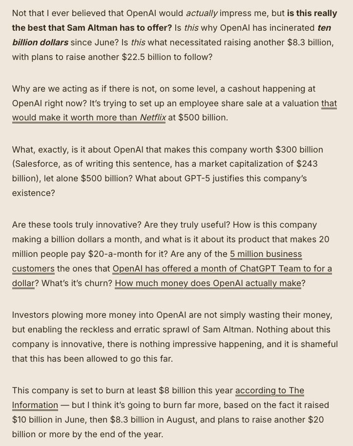 Not that I ever believed that OpenAI would actually impress me, but is this really the best that Sam Altman has to offer? Is this why OpenAI has incinerated ten billion dollars since June? Is this what necessitated raising another $8.3 billion, with plans to raise another $22.5 billion to follow? 

Why are we acting as if there is not, on some level, a cashout happening at OpenAI right now? It’s trying to set up an employee share sale at a valuation that would make it worth more than Netflix at $500 billion.

What, exactly, is it about OpenAI that makes this company worth $300 billion (Salesforce, as of writing this sentence, has a market capitalization of $243 billion), let alone $500 billion? What about GPT-5 justifies this company’s existence?

Are these tools truly innovative? Are they truly useful? How is this company making a billion dollars a month, and what is it about its product that makes 20 million people pay $20-a-month for it? Are any of the 5 million business customers the ones that OpenAI has offered a month of ChatGPT Team to for a dollar? What’s it’s churn? How much money does OpenAI actually make?

Investors plowing more money into OpenAI are not simply wasting their money, but enabling the reckless and erratic sprawl of Sam Altman. Nothing about this company is innovative, there is nothing impressive happening, and it is shameful that this has been allowed to go this far. 

This company is set to burn at least $8 billion this year according to The Information — but I think it’s going to burn far more, based on the fact it raised $10 billion in June, then $8.3 billion in August, and plans to raise another $20 billion or more by the end of the year. 