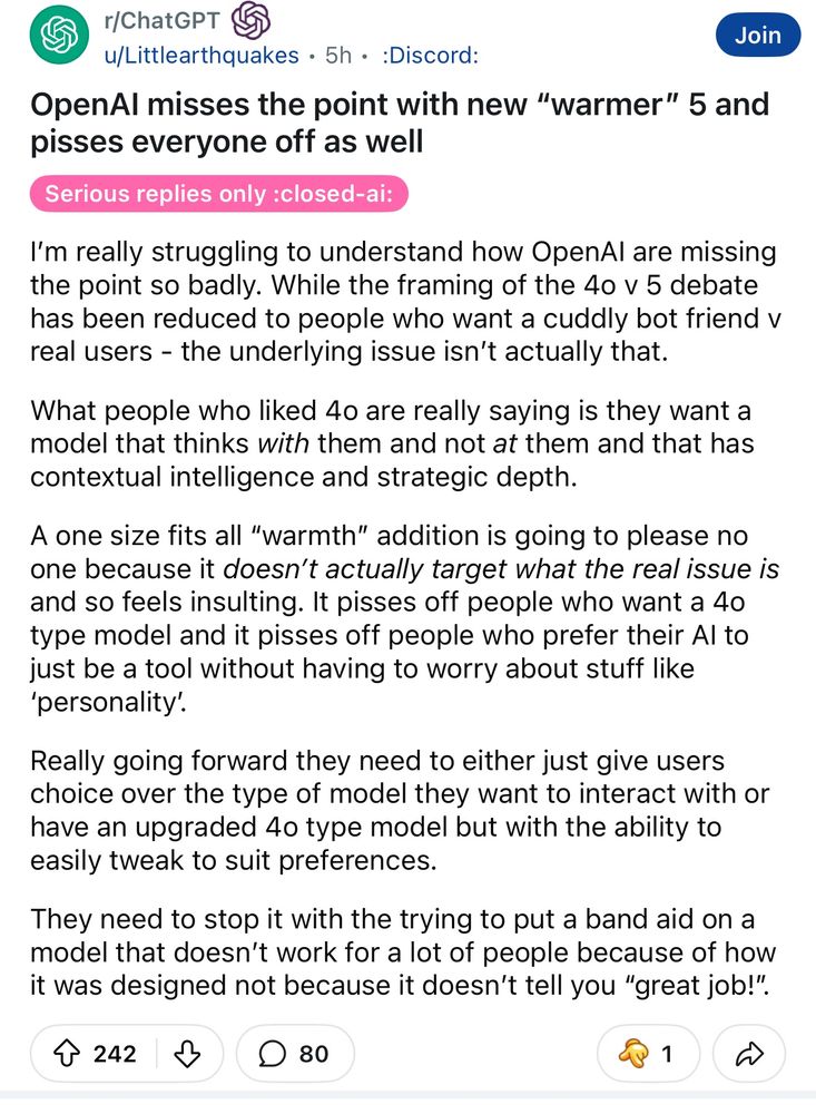 r/ChatGPT
Join
u/Littlearthquakes • 5h • :Discord:
OpenAl misses the point with new "warmer" 5 and pisses everyone off as well
Serious replies only :closed-ai:
I'm really struggling to understand how OpenAl are missing the point so badly. While the framing of the 4o v 5 debate has been reduced to people who want a cuddly bot friend v real users - the underlying issue isn't actually that.
What people who liked 4o are really saying is they want a model that thinks with them and not at them and that has contextual intelligence and strategic depth.
A one size fits all "warmth" addition is going to please no one because it doesn't actually target what the real issue is and so feels insulting. It pisses off people who want a 40 type model and it pisses off people who prefer their Al to just be a tool without having to worry about stuff like
'personality.
Really going forward they need to either just give users choice over the type of model they want to interact with or have an upgraded 4o type model but with the ability to easily tweak to suit preferences.
They need to stop it with the trying to put a band aid on a model that doesn't work for a lot of people because of how it was designed not because it doesn't tell you "great job!".