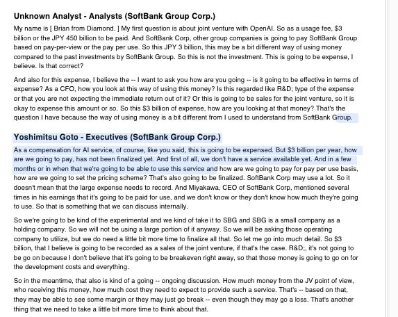 Unknown Analyst - Analysts (SoftBank Group Corp.)
My name is [ Brian from Diamond. ] My first question is about joint venture with OpenAI. So as a usage fee, $3
billion or the JPY 450 billion to be paid. And SoftBank Corp, other group companies is going to pay SoftBank Group
based on pay-per-view or the pay per use. So this JPY 3 billion, this may be a bit different way of using money
compared to the past investments by SoftBank Group. So this is not the investment. This is going to be expense, I
believe. Is that correct?
And also for this expense, I believe the -- I want to ask you how are you going -- is it going to be effective in terms of
expense? As a CFO, how you look at this way of using this money? Is this regarded like R&D; type of the expense
or that you are not expecting the immediate return out of it? Or this is going to be sales for the joint venture, so it is
okay to expense this amount or so. So this $3 billion of expense, how are you looking at that money? That's the
question I have because the way of using money is a bit different from I used to understand from SoftBank Group.
Yoshimitsu Goto - Executives (SoftBank Group Corp.)
As a compensation for AI service, of course, like you said, this is going to be expensed. But $3 billion per year, how
are we going to pay, has not been finalized yet. And first of all, we don't have a service available yet. And in a few
months or in when that we're going to be able to use this service and how are we going to pay for pay per use basis,
how are we going to set the pricing scheme? That's also going to be finalized. SoftBank Corp may use a lot. So it
doesn't mean that the large expense needs to record. And Miyakawa, CEO of SoftBank Corp, mentioned several
times in his earnings that it's going to be paid for use, and we don't know or they don't know how much they're going
to use. So that is something that we can discuss internally.
So we're going to be kind of the experimental and we kind of take it to SBG and SB…