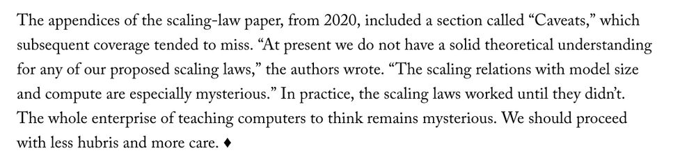 The appendices of the scaling-law paper, from 2020, included a section called “Caveats,” which subsequent coverage tended to miss. “At present we do not have a solid theoretical understanding for any of our proposed scaling laws,” the authors wrote. “The scaling relations with model size and compute are especially mysterious.” In practice, the scaling laws worked until they didn’t. The whole enterprise of teaching computers to think remains mysterious. We should proceed with less hubris and more care. 