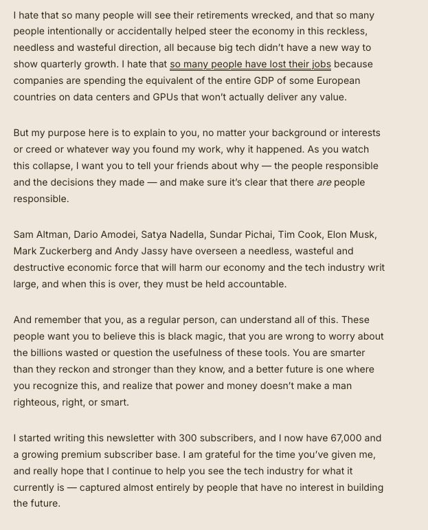 I hate that so many people will see their retirements wrecked, and that so many people intentionally or accidentally helped steer the economy in this reckless, needless and wasteful direction, all because big tech didn’t have a new way to show quarterly growth. I hate that so many people have lost their jobs because companies are spending the equivalent of the entire GDP of some European countries on data centers and GPUs that won’t actually deliver any value. 

But my purpose here is to explain to you, no matter your background or interests or creed or whatever way you found my work, why it happened. As you watch this collapse, I want you to tell your friends about why — the people responsible and the decisions they made — and make sure it’s clear that there are people responsible.

Sam Altman, Dario Amodei, Satya Nadella, Sundar Pichai, Tim Cook, Elon Musk, Mark Zuckerberg and Andy Jassy have overseen a needless, wasteful and destructive economic force that will harm our economy and the tech industry writ large, and when this is over, they must be held accountable.

And remember that you, as a regular person, can understand all of this. These people want you to believe this is black magic, that you are wrong to worry about the billions wasted or question the usefulness of these tools. You are smarter than they reckon and stronger than they know, and a better future is one where you recognize this, and realize that power and money doesn’t make a man righteous, right, or smart.

I started writing this newsletter with 300 subscribers, and I now have 67,000 and a growing premium subscriber base. I am grateful for the time you’ve given me, and really hope that I continue to help you see the tech industry for what it currently is — captured almost entirely by people that have no interest in building the future.