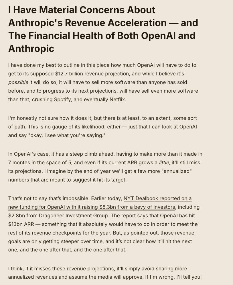 I Have Material Concerns About Anthropic's Revenue Acceleration — and The Financial Health of Both OpenAI and Anthropic I have done my best to outline in this piece how much OpenAI will have to do to get to its supposed $12.7 billion revenue projection, and while I believe it's possible it will do so, it will have to sell more software than anyone has sold before, and to progress to its next projections, will have sell even more software than that, crushing Spotify, and eventually Netflix. I'm honestly not sure how it does it, but there is at least, to an extent, some sort of path. This is no gauge of its likelihood, either — just that I can look at OpenAI and say 