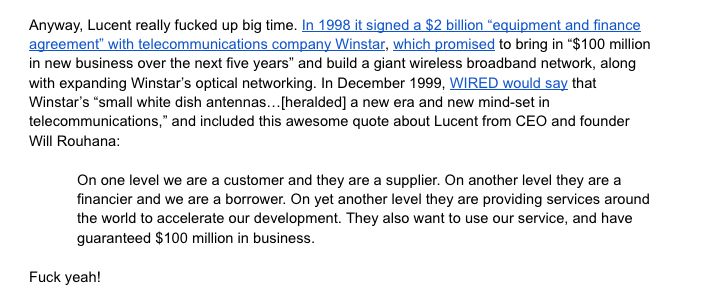 Anyway, Lucent really fucked up big time. In 1998 it signed a $2 billion “equipment and finance agreement” with telecommunications company Winstar, which promised to bring in “$100 million in new business over the next five years” and build a giant wireless broadband network, along with expanding Winstar’s optical networking. In December 1999, WIRED would say that Winstar’s “small white dish antennas…[heralded] a new era and new mind-set in telecommunications,” and included this awesome quote about Lucent from CEO and founder Will Rouhana:

On one level we are a customer and they are a supplier. On another level they are a financier and we are a borrower. On yet another level they are providing services around the world to accelerate our development. They also want to use our service, and have guaranteed $100 million in business.

Fuck yeah!
