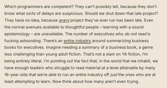 Which programmers are competent? They can’t possibly tell, because they don’t know what sorts of delays are suspicious. Should we shut down that late project? They have no idea, because every project they’ve ever run has been late. Even the normal avenues available to thoughtful people – learning with a sound epistemology – are unavailable. The number of executives who do not read is fucking astounding. There’s an entire industry around summarizing business books for executives. Imagine needing a summary of a business book, a genre less challenging than young adult fiction. That’s not a slam on YA fiction, I’m being entirely literal. I’m pointing out the fact that, in the world that we inhabit, we have enough leaders who struggle to read material at a level attainable by many 16-year olds that we’re able to run an entire industry off just the ones who are at least attempting to learn. Now think about how many aren’t even trying.