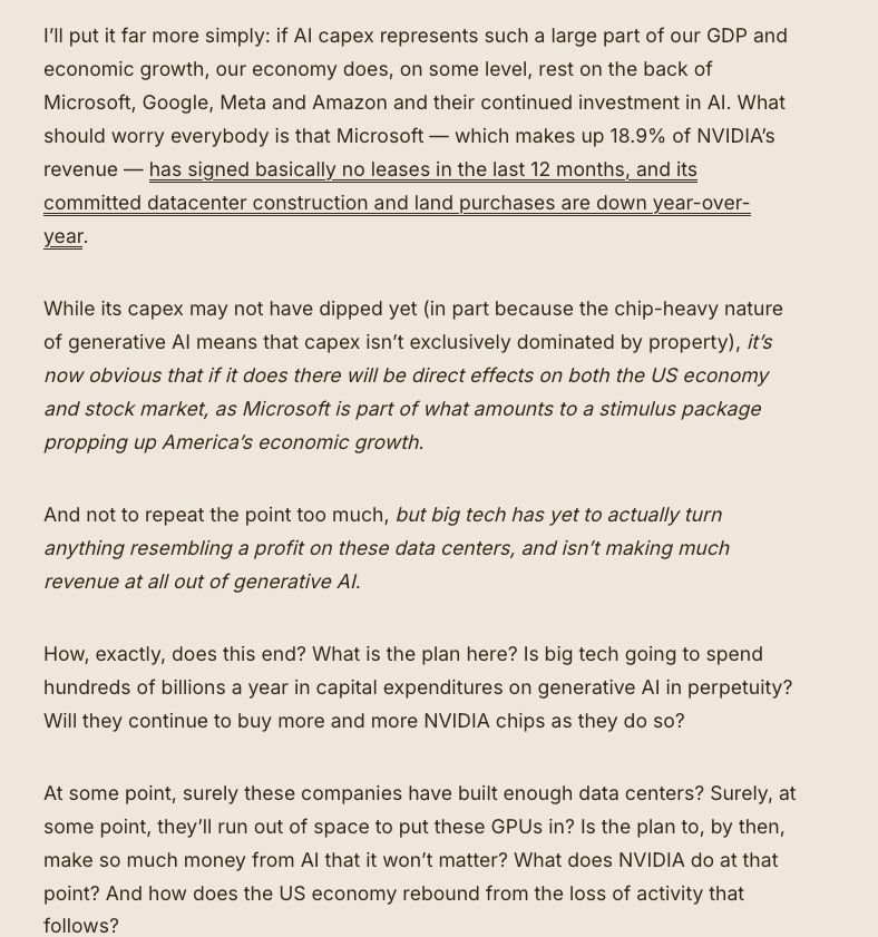 I’ll put it far more simply: if AI capex represents such a large part of our GDP and economic growth, our economy does, on some level, rest on the back of Microsoft, Google, Meta and Amazon and their continued investment in AI. What should worry everybody is that Microsoft — which makes up 18.9% of NVIDIA’s revenue — has signed basically no leases in the last 12 months, and its committed datacenter construction and land purchases are down year-over-year. 

While its capex may not have dipped yet (in part because the chip-heavy nature of generative AI means that capex isn’t exclusively dominated by property), it’s now obvious that if it does there will be direct effects on both the US economy and stock market, as Microsoft is part of what amounts to a stimulus package propping up America’s economic growth. 

And not to repeat the point too much, but big tech has yet to actually turn anything resembling a profit on these data centers, and isn’t making much revenue at all out of generative AI.

How, exactly, does this end? What is the plan here? Is big tech going to spend hundreds of billions a year in capital expenditures on generative AI in perpetuity? Will they continue to buy more and more NVIDIA chips as they do so? 

At some point, surely these companies have built enough data centers? Surely, at some point, they’ll run out of space to put these GPUs in? Is the plan to, by then, make so much money from AI that it won’t matter? What does NVIDIA do at that point? And how does the US economy rebound from the loss of activity that follows?