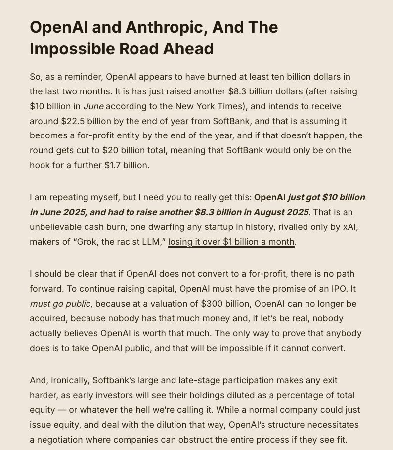 OpenAI and Anthropic, And The Impossible Road Ahead

So, as a reminder, OpenAI appears to have burned at least ten billion dollars in the last two months. It is has just raised another $8.3 billion dollars (after raising $10 billion in June according to the New York Times), and intends to receive around $22.5 billion by the end of year from SoftBank, and that is assuming it becomes a for-profit entity by the end of the year, and if that doesn’t happen, the round gets cut to $20 billion total, meaning that SoftBank would only be on the hook for a further $1.7 billion.

I am repeating myself, but I need you to really get this: OpenAI just got $10 billion in June 2025, and had to raise another $8.3 billion in August 2025. That is an unbelievable cash burn, one dwarfing any startup in history, rivalled only by xAI, makers of “Grok, the racist LLM,” losing it over $1 billion a month.

I should be clear that if OpenAI does not convert to a for-profit, there is no path forward. To continue raising capital, OpenAI must have the promise of an IPO. It must go public, because at a valuation of $300 billion, OpenAI can no longer be acquired, because nobody has that much money and, if let’s be real, nobody actually believes OpenAI is worth that much. The only way to prove that anybody does is to take OpenAI public, and that will be impossible if it cannot convert.

And, ironically, Softbank’s large and late-stage participation makes any exit harder, as early investors will see their holdings diluted as a percentage of total equity — or whatever the hell we’re calling it. While a normal company could just issue equity, and deal with the dilution that way, OpenAI’s structure necessitates a negotiation where companies can obstruct the entire process if they see fit. 