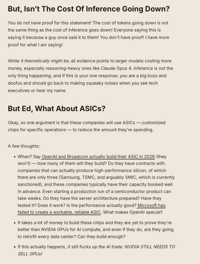 Before you ask-
But, Isn’t The Cost Of Inference Going Down?

You do not have proof for this statement! The cost of tokens going down is not the same thing as the cost of inference goes down! Everyone saying this is saying it because a guy once said it to them! You don't have proof! I have more proof for what I am saying!

While it theoretically might be, all evidence points to larger models costing more money, especially reasoning-heavy ones like Claude Opus 4. Inference is not the only thing happening, and if this is your one response, you are a big bozo and doofus and should go back to making squeaky noises when you see tech executives or hear my name.
But Ed, What About ASICs?

Okay, so one argument is that these companies will use ASICs — customized chips for specific operations — to reduce the amount they're spending.

A few thoughts:

    When? Say OpenAI and Broadcom actually build their ASIC in 2026 (they won't) — how many of them will they build? Do they have contracts with companies that can actually produce high-performance silicon, of which there are only three (Samsung, TSMC, and arguably SMIC, which is currently sanctioned), and these companies typically have their capacity booked well in advance. Even starting a production run of a semiconductor product can take weeks. Do they have the server architecture prepared? Have they tested it? Does it work? Is the performance actually good? Microsoft has failed to create a workable, reliable ASIC. What makes OpenAI special?
    It takes a lot of money to build these chips and they are yet to prove they're better than NVIDIA GPUs for AI compute, and even if they do, are they going to retrofit every data center? Can they build enough?
    If this actually happens, it still fucks up the AI trade. NVIDIA STILL NEEDS TO SELL GPUs!