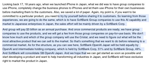 Looking back 17, 18 years ago, when we launched iPhone in Japan, what we did was to have group companies to
use iPhone, completely change the business phones to iPhones and let them use iPhone for their own businesses
before marketing them to the customers. Also, we saved a lot of paper. Again, my point is, if you want to be
committed to a particular product, you need to try by yourself before sharing it to customers. So learning from those
experiences, we are going to do the same, which is to have SoftBank Group companies to use this AI capability and
market to Japanese enterprises in Japan, the sales effort will be mainly driven by a SoftBank Corp.
And group will pay $3 billion as an annual purchase. And once commercial products are ready, we have group
companies to use the products, and we will get a fee from those group companies on pay-for-use basis. We don't
know how much and which of the group company will use the Cristal, and we need to figure out what will be the
most attractive product that we can sell to the market. So that's something that we want to do before releasing to a
commercial market. As for the structure, as you can see here, SoftBank OpenAI Japan will be held equally by
OpenAI and intermediate holding company, which is held by SoftBank Corp, 51% and by SoftBank Group, 49%.
And SoftBank will consolidate SB OpenAI Japan. And we hope that we can get started as soon as possible and
start developing a product and want to help transforming all industries in Japan, and SoftBank will have exclusive
right to market the product in Japan