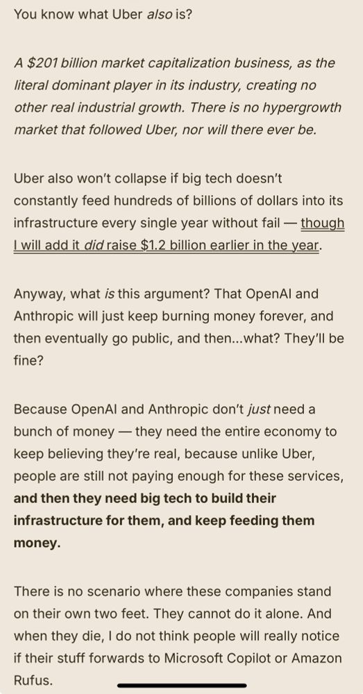 You know what Uber also is?

A $201 billion market capitalization business, as the literal dominant player in its industry, creating no other real industrial growth. There is no hypergrowth market that followed Uber, nor will there ever be.

Uber also won’t collapse if big tech doesn’t constantly feed hundreds of billions of dollars into its infrastructure every single year without fail — though I will add it did raise $1.2 billion earlier in the year.

Anyway, what is this argument? That OpenAI and Anthropic will just keep burning money forever, and then eventually go public, and then…what? They’ll be fine? 

Because OpenAI and Anthropic don’t just need a bunch of money — they need the entire economy to keep believing they’re real, because unlike Uber, people are still not paying enough for these services, and then they need big tech to build their infrastructure for them, and keep feeding them money. 

There is no scenario where these companies stand on their own two feet. They cannot do it alone. And when they die, I do not think people will really notice if their stuff forwards to Microsoft Copilot or Amazon Rufus.