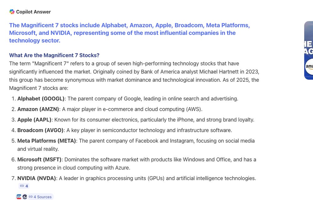 Copilot Answer
Stakes Are High as Magnificent Seven Start to Report - YouTube
The Magnificent 7 stocks include Alphabet, Amazon, Apple, Broadcom, Meta Platforms, Microsoft, and NVIDIA, representing some of the most influential companies in the technology sector.
What Are the Magnificent 7 Stocks?
The term "Magnificent 7" refers to a group of seven high-performing technology stocks that have significantly influenced the market. Originally coined by Bank of America analyst Michael Hartnett in 2023, this group has become synonymous with market dominance and technological innovation. As of 2025, the Magnificent 7 stocks are:

    Alphabet (GOOGL): The parent company of Google, leading in online search and advertising.
    Amazon (AMZN): A major player in e-commerce and cloud computing (AWS).
    Apple (AAPL): Known for its consumer electronics, particularly the iPhone, and strong brand loyalty.
    Broadcom (AVGO): A key player in semiconductor technology and infrastructure software.
    Meta Platforms (META): The parent company of Facebook and Instagram, focusing on social media and virtual reality.
    Microsoft (MSFT): Dominates the software market with products like Windows and Office, and has a strong presence in cloud computing with Azure.
    NVIDIA (NVDA): A leader in graphics processing units (GPUs) and artificial intelligence technologies.

