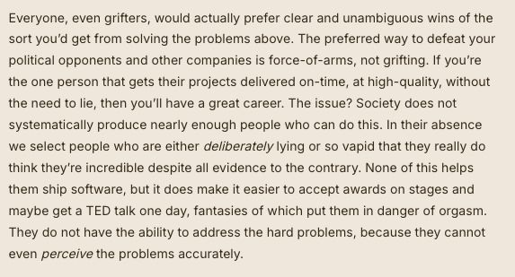 Everyone, even grifters, would actually prefer clear and unambiguous wins of the sort you’d get from solving the problems above. The preferred way to defeat your political opponents and other companies is force-of-arms, not grifting. If you’re the one person that gets their projects delivered on-time, at high-quality, without the need to lie, then you’ll have a great career. The issue? Society does not systematically produce nearly enough people who can do this. In their absence we select people who are either deliberately lying or so vapid that they really do think they’re incredible despite all evidence to the contrary. None of this helps them ship software, but it does make it easier to accept awards on stages and maybe get a TED talk one day, fantasies of which put them in danger of orgasm. They do not have the ability to address the hard problems, because they cannot even perceive the problems accurately.