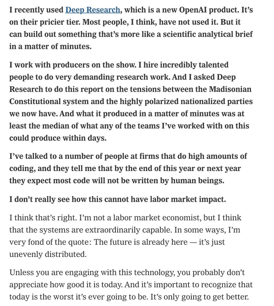 I recently used Deep Research, which is a new OpenAI product. It’s on their pricier tier. Most people, I think, have not used it. But it can build out something that’s more like a scientific analytical brief in a matter of minutes.
I work with producers on the show. I hire incredibly talented people to do very demanding research work. And I asked Deep Research to do this report on the tensions between the Madisonian Constitutional system and the highly polarized nationalized parties we now have. And what it produced in a matter of minutes was at least the median of what any of the teams I’ve worked with on this could produce within days.
I’ve talked to a number of people at firms that do high amounts of coding, and they tell me that by the end of this year or next year they expect most code will not be written by human beings.
I don’t really see how this cannot have labor market impact.
I think that’s right. I’m not a labor market economist, but I think that the systems are extraordinarily capable. In some ways, I’m very fond of the quote: The future is already here — it’s just unevenly distributed.
Unless you are engaging with this technology, you probably don’t appreciate how good it is today. And it’s important to recognize that today is the worst it’s ever going to be. It’s only going to get better.
