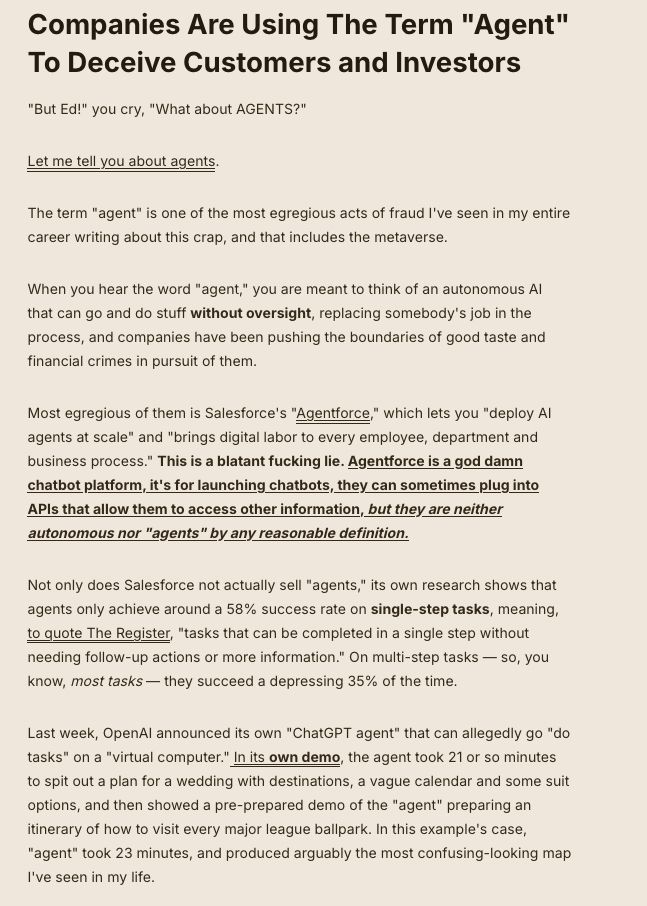 Companies Are Using The Term "Agent" To Deceive Customers and Investors

"But Ed!" you cry, "What about AGENTS?"

Let me tell you about agents.

The term "agent" is one of the most egregious acts of fraud I've seen in my entire career writing about this crap, and that includes the metaverse.

When you hear the word "agent," you are meant to think of an autonomous AI that can go and do stuff without oversight, replacing somebody's job in the process, and companies have been pushing the boundaries of good taste and financial crimes in pursuit of them.

Most egregious of them is Salesforce's "Agentforce," which lets you "deploy AI agents at scale" and "brings digital labor to every employee, department and business process." This is a blatant fucking lie. Agentforce is a god damn chatbot platform, it's for launching chatbots, they can sometimes plug into APIs that allow them to access other information, but they are neither autonomous nor "agents" by any reasonable definition.

Not only does Salesforce not actually sell "agents," its own research shows that agents only achieve around a 58% success rate on single-step tasks, meaning, to quote The Register, "tasks that can be completed in a single step without needing follow-up actions or more information." On multi-step tasks — so, you know, most tasks — they succeed a depressing 35% of the time.

Last week, OpenAI announced its own "ChatGPT agent" that can allegedly go "do tasks" on a "virtual computer." In its own demo, the agent took 21 or so minutes to spit out a plan for a wedding with destinations, a vague calendar and some suit options, and then showed a pre-prepared demo of the "agent" preparing an itinerary of how to visit every major league ballpark. In this example's case, "agent" took 23 minutes, and produced arguably the most confusing-looking map I've seen in my life.