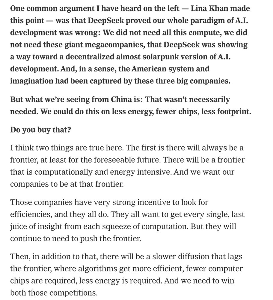 One common argument I have heard on the left — Lina Khan made this point — was that DeepSeek proved our whole paradigm of A.I. development was wrong: We did not need all this compute, we did not need these giant megacompanies, that DeepSeek was showing a way toward a decentralized almost solarpunk version of A.I. development. And, in a sense, the American system and imagination had been captured by these three big companies.
But what we’re seeing from China is: That wasn’t necessarily needed. We could do this on less energy, fewer chips, less footprint.
Do you buy that?
I think two things are true here. The first is there will always be a frontier, at least for the foreseeable future. There will be a frontier that is computationally and energy intensive. And we want our companies to be at that frontier.
Those companies have very strong incentive to look for efficiencies, and they all do. They all want to get every single, last juice of insight from each squeeze of computation. But they will continue to need to push the frontier.
Then, in addition to that, there will be a slower diffusion that lags the frontier, where algorithms get more efficient, fewer computer chips are required, less energy is required. And we need to win both those competitions.

