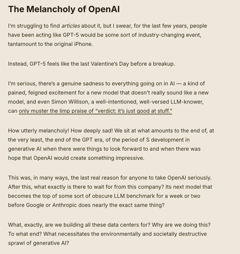 The Melancholy of OpenAI

I’m struggling to find articles about it, but I swear, for the last few years, people have been acting like GPT-5 would be some sort of industry-changing event, tantamount to the original iPhone. 

Instead, GPT-5 feels like the last Valentine’s Day before a breakup.

I’m serious, there’s a genuine sadness to everything going on in AI — a kind of pained, feigned excitement for a new model that doesn’t really sound like a new model, and even Simon Willison, a well-intentioned, well-versed LLM-knower, can only muster the limp praise of “verdict: it’s just good at stuff.” 

How utterly melancholy! How deeply sad! We sit at what amounts to the end of, at the very least, the end of the GPT era, of the period of S development in generative AI when there were things to look forward to and when there was hope that OpenAI would create something impressive. 

This was, in many ways, the last real reason for anyone to take OpenAI seriously. After this, what exactly is there to wait for from this company? Its next model that becomes the top of some sort of obscure LLM benchmark for a week or two before Google or Anthropic does nearly the exact same thing? 

What, exactly, are we building all these data centers for? Why are we doing this? To what end? What necessitates the environmentally and societally destructive sprawl of generative AI? 