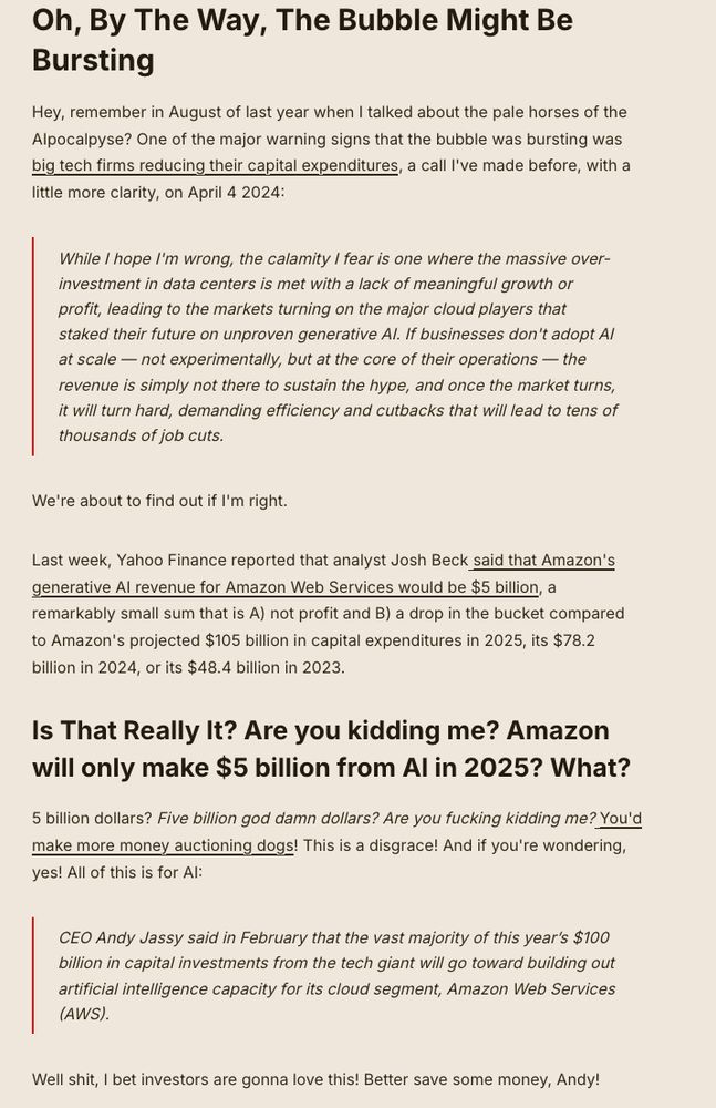 Oh, By The Way, The Bubble Might Be Bursting

Hey, remember in August of last year when I talked about the pale horses of the AIpocalpyse? One of the major warning signs that the bubble was bursting was big tech firms reducing their capital expenditures, a call I've made before, with a little more clarity, on April 4 2024:

    While I hope I'm wrong, the calamity I fear is one where the massive over-investment in data centers is met with a lack of meaningful growth or profit, leading to the markets turning on the major cloud players that staked their future on unproven generative AI. If businesses don't adopt AI at scale — not experimentally, but at the core of their operations — the revenue is simply not there to sustain the hype, and once the market turns, it will turn hard, demanding efficiency and cutbacks that will lead to tens of thousands of job cuts.

We're about to find out if I'm right.

Last week, Yahoo Finance reported that analyst Josh Beck said that Amazon's generative AI revenue for Amazon Web Services would be $5 billion, a remarkably small sum that is A) not profit and B) a drop in the bucket compared to Amazon's projected $105 billion in capital expenditures in 2025, its $78.2 billion in 2024, or its $48.4 billion in 2023.
Is That Really It? Are you kidding me? Amazon will only make $5 billion from AI in 2025? What?

5 billion dollars? Five billion god damn dollars? Are you fucking kidding me? You'd make more money auctioning dogs! This is a disgrace! And if you're wondering, yes! All of this is for AI:

    CEO Andy Jassy said in February that the vast majority of this year’s $100 billion in capital investments from the tech giant will go toward building out artificial intelligence capacity for its cloud segment, Amazon Web Services (AWS).

Well shit, I bet investors are gonna love this! Better save some money, Andy!