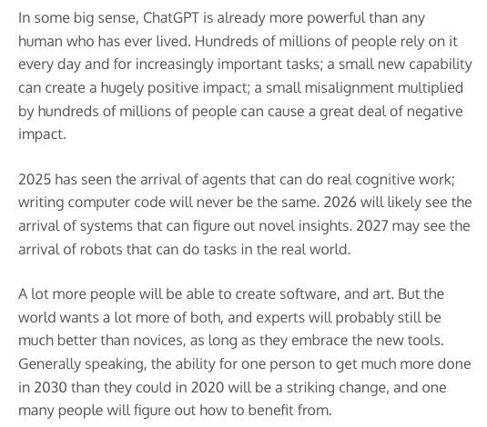 In some big sense, ChatGPT is already more powerful than any human who has ever lived. Hundreds of millions of people rely on it every day and for increasingly important tasks; a small new capability can create a hugely positive impact; a small misalignment multiplied by hundreds of millions of people can cause a great deal of negative impact.

2025 has seen the arrival of agents that can do real cognitive work; writing computer code will never be the same. 2026 will likely see the arrival of systems that can figure out novel insights. 2027 may see the arrival of robots that can do tasks in the real world.

A lot more people will be able to create software, and art. But the world wants a lot more of both, and experts will probably still be much better than novices, as long as they embrace the new tools. Generally speaking, the ability for one person to get much more done in 2030 than they could in 2020 will be a striking change, and one many people will figure out how to benefit from.