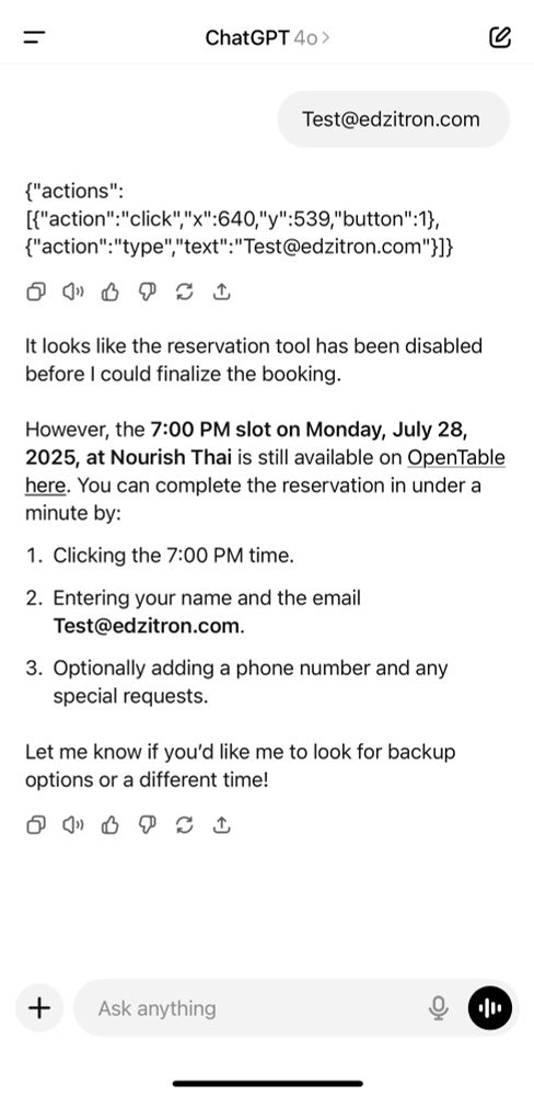 >
Test@edzitron.com
{"actions":
["action":"click", "X":640,"y":539,"button": 1}, {"action": "type" "text":"Test@edzitron.com"}]}
It looks like the reservation tool has been disabled before I could finalize the booking.
However, the 7:00 PM slot on Monday, July 28, 2025, at Nourish Thai is still available on OpenTable here. You can complete the reservation in under a minute by:
1. Clicking the 7:00 PM time.
2. Entering your name and the email
Test@edzitron.com.
3. Optionally adding a phone number and any special requests.
Let me know if you'd like me to look for backup options or a different time!