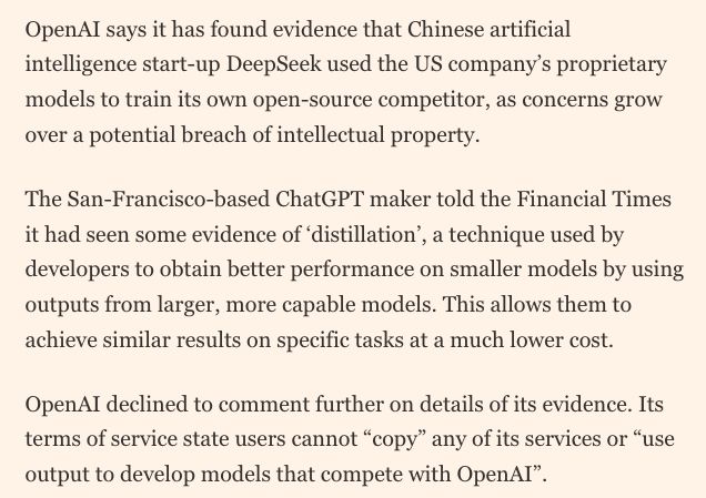 OpenAI says it has found evidence that Chinese artificial intelligence start-up DeepSeek used the US company’s proprietary models to train its own open-source competitor, as concerns grow over a potential breach of intellectual property.
The San-Francisco-based ChatGPT maker told the Financial Times it had seen some evidence of ‘distillation’, a technique used by developers to obtain better performance on smaller models by using outputs from larger, more capable models. This allows them to achieve similar results on specific tasks at a much lower cost.
OpenAI declined to comment further on details of its evidence. Its terms of service state users cannot “copy” any of its services or “use output to develop models that compete with OpenAI”.
