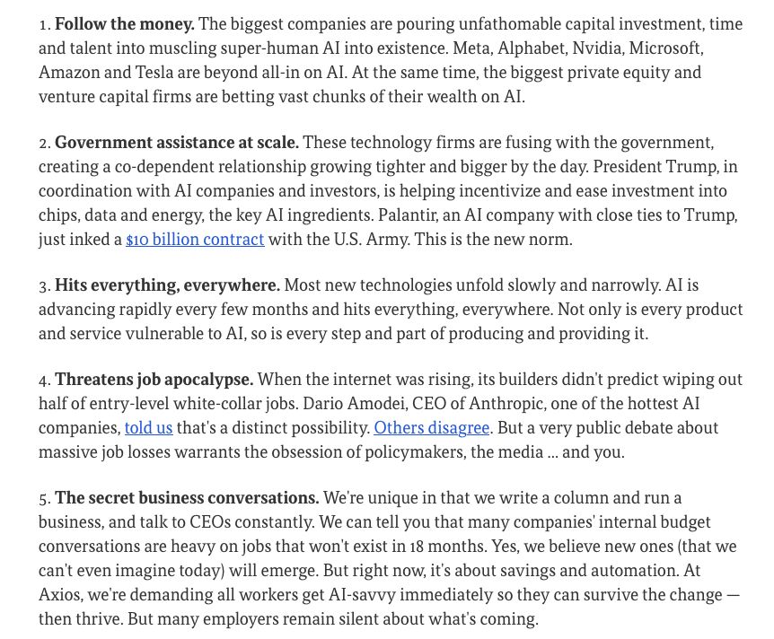 Follow the money. The biggest companies are pouring unfathomable capital investment, time and talent into muscling super-human AI into existence. Meta, Alphabet, Nvidia, Microsoft, Amazon and Tesla are beyond all-in on AI. At the same time, the biggest private equity and venture capital firms are betting vast chunks of their wealth on AI. Government assistance at scale. These technology firms are fusing with the government, creating a co-dependent relationship growing tighter and bigger by the day. President Trump, in coordination with AI companies and investors, is helping incentivize and ease investment into chips, data and energy, the key AI ingredients. Palantir, an AI company with close ties to Trump, just inked a $10 billion contract with the U.S. Army. This is the new norm. Hits everything, everywhere. Most new technologies unfold slowly and narrowly. AI is advancing rapidly every few months and hits everything, everywhere. Not only is every product and service vulnerable to AI, so is every step and part of producing and providing it. Threatens job apocalypse. When the internet was rising, its builders didn't predict wiping out half of entry-level white-collar jobs. Dario Amodei, CEO of Anthropic, one of the hottest AI companies, told us that's a distinct possibility. Others disagree. But a very public debate about massive job losses warrants the obsession of policymakers, the media ... and you. The secret business conversations. We're unique in that we write a column and run a business, and talk to CEOs constantly. We can tell you that many companies' internal budget conversations are heavy on jobs that won't exist in 18 months. Yes, we believe new ones (that we can't even imagine today) will emerge. But right now, it's about savings and automation. At Axios, we're demanding all workers get AI-savvy immediately so they can survive the change — then thrive. But many employers remain silent about what's coming.