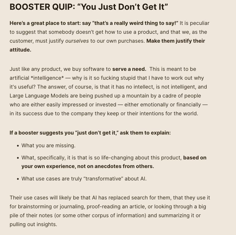 BOOSTER QUIP: “You Just Don’t Get It” Here’s a great place to start: say “that’s a really weird thing to say!” It is peculiar to suggest that somebody doesn’t get how to use a product, and that we, as the customer, must justify ourselves to our own purchases. Make them justify their attitude. Just like any product, we buy software to serve a need. This is meant to be artificial *intelligence* — why is it so fucking stupid that I have to work out why it's useful? The answer, of course, is that it has no intellect, is not intelligent, and Large Language Models are being pushed up a mountain by a cadre of people who are either easily impressed or invested — either emotionally or financially — in its success due to the company they keep or their intentions for the world. If a booster suggests you “just don’t get it,” ask them to explain: What you are missing. What, specifically, it is that is so life-changing about this product, based on your own experience, not on anecdotes from others. What use cases are truly “transformative” about AI. Their use cases will likely be that AI has replaced search for them, that they use it for brainstorming or journaling, proof-reading an article, or looking through a big pile of their notes (or some other corpus of information) and summarizing it or pulling out insights. 