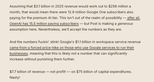 Assuming that $3.1 billion in 2025 revenue would work out to $258 million a month, that would mean there were 12.9 million Google One subscribers also paying for the premium AI tier. This isn't out of the realm of possibility — after all, OpenAI has 15.5 million paying subscribers — but Post is making a generous assumption here. Nevertheless, we'll accept the numbers as they are.

And the numbers fuckin' stink! Google's $1.1 billion in workspace service revenue came from a forced price-hike on those who use Google services to run their businesses, meaning that this is likely not a number that can significantly increase without punishing them further.

$7.7 billion of revenue — not profit! — on $75 billion of capital expenditures. Nasty!