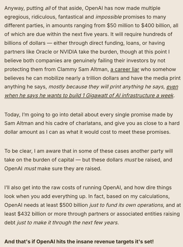 Anyway, putting all of that aside, OpenAI has now made multiple egregious, ridiculous, fantastical and impossible promises to many different parties, in amounts ranging from $50 million to $400 billion, all of which are due within the next five years. It will require hundreds of billions of dollars — either through direct funding, loans, or having partners like Oracle or NVIDIA take the burden, though at this point I believe both companies are genuinely failing their investors by not protecting them from Clammy Sam Altman, a career liar who somehow believes he can mobilize nearly a trillion dollars and have the media print anything he says, mostly because they will print anything he says, even when he says he wants to build 1 Gigawatt of AI infrastructure a week.

Today, I’m going to go into detail about every single promise made by Sam Altman and his cadre of charlatans, and give you as close to a hard dollar amount as I can as what it would cost to meet these promises.

To be clear, I am aware that in some of these cases another party will take on the burden of capital — but these dollars must be raised, and OpenAI must make sure they are raised.

I’ll also get into the raw costs of running OpenAI, and how dire things look when you add everything up. In fact, based on my calculations, OpenAI needs at least $500 billion just to fund its own operations, and at least $432 billion or more through partners or associated entities raising debt just to make it through the next few years.

And that's if OpenAI hits the insane revenue targets it's set!

