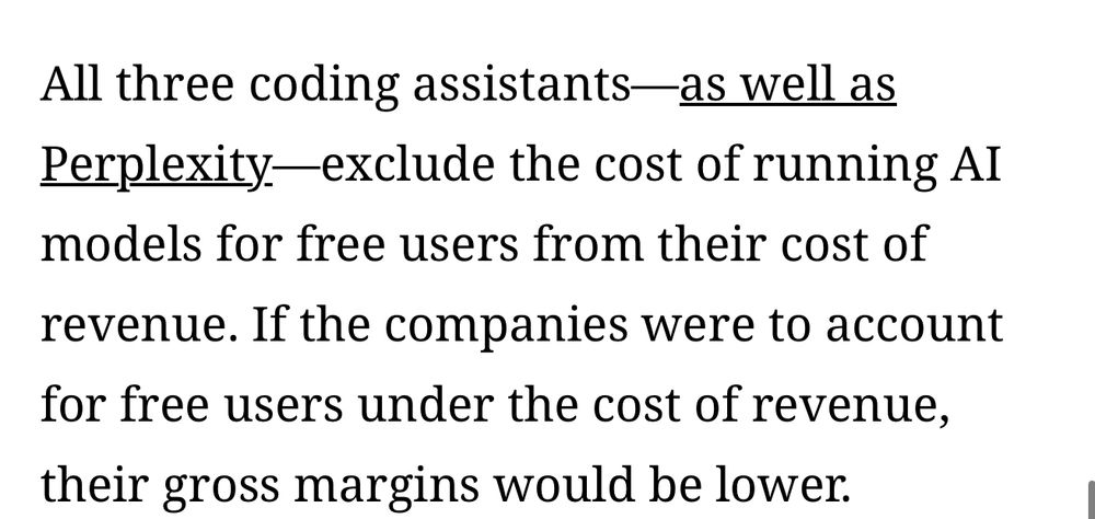 All three coding assistants—as well as
Perplexity- exclude the cost of running AI models for free users from their cost of
revenue. If the companies were to account for free users under the cost of revenue, their gross margins would be lower.