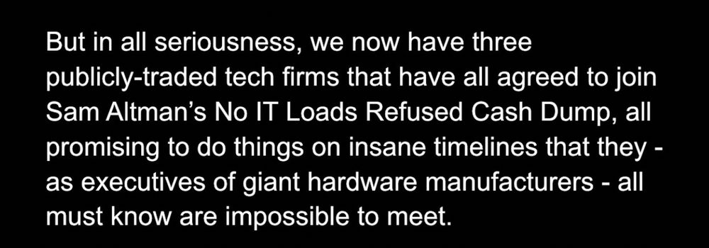 But in all seriousness, we now have three publicly-traded tech firms that have all agreed to join Sam Altman’s No IT Loads Refused Cash Dump, all promising to do things on insane timelines that they - as executives of giant hardware manufacturers - all must know are impossible to meet. 
