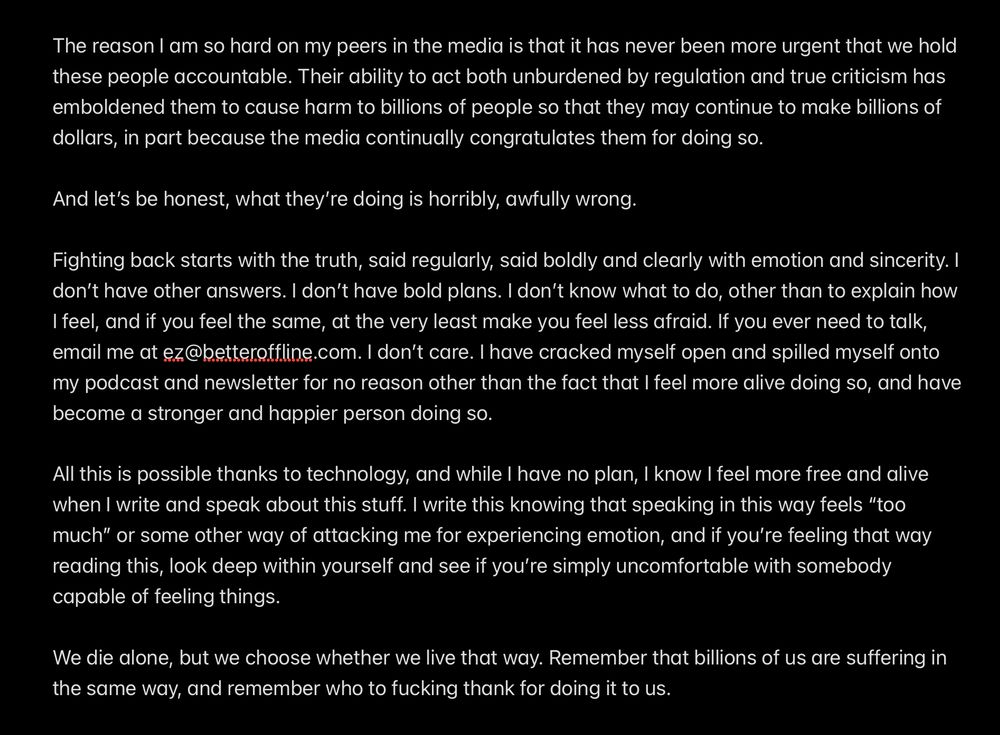 Fighting back starts with the truth, said regularly, said boldly and clearly with emotion and sincerity. I don’t have other answers. I don’t have bold plans. I don’t know what to do, other than to explain how I feel, and if you feel the same, at the very least make you feel less afraid. If you ever need to talk, email me at ez@betteroffline.com. I don’t care. I have cracked myself open and spilled myself onto my podcast and newsletter for no reason other than the fact that I feel more alive doing so, and have become a stronger and happier person doing so. 

All this is possible thanks to technology, and while I have no plan, I know I feel more free and alive when I write and speak about this stuff. I write this knowing that speaking in this way feels “too much” or some other way of attacking me for experiencing emotion, and if you’re feeling that way reading this, look deep within yourself and see if you’re simply uncomfortable with somebody capable of feeling things.

We die alone, but we choose whether we live that way. Remember that billions of us are suffering in the same way, and remember who to fucking thank for doing it to us.