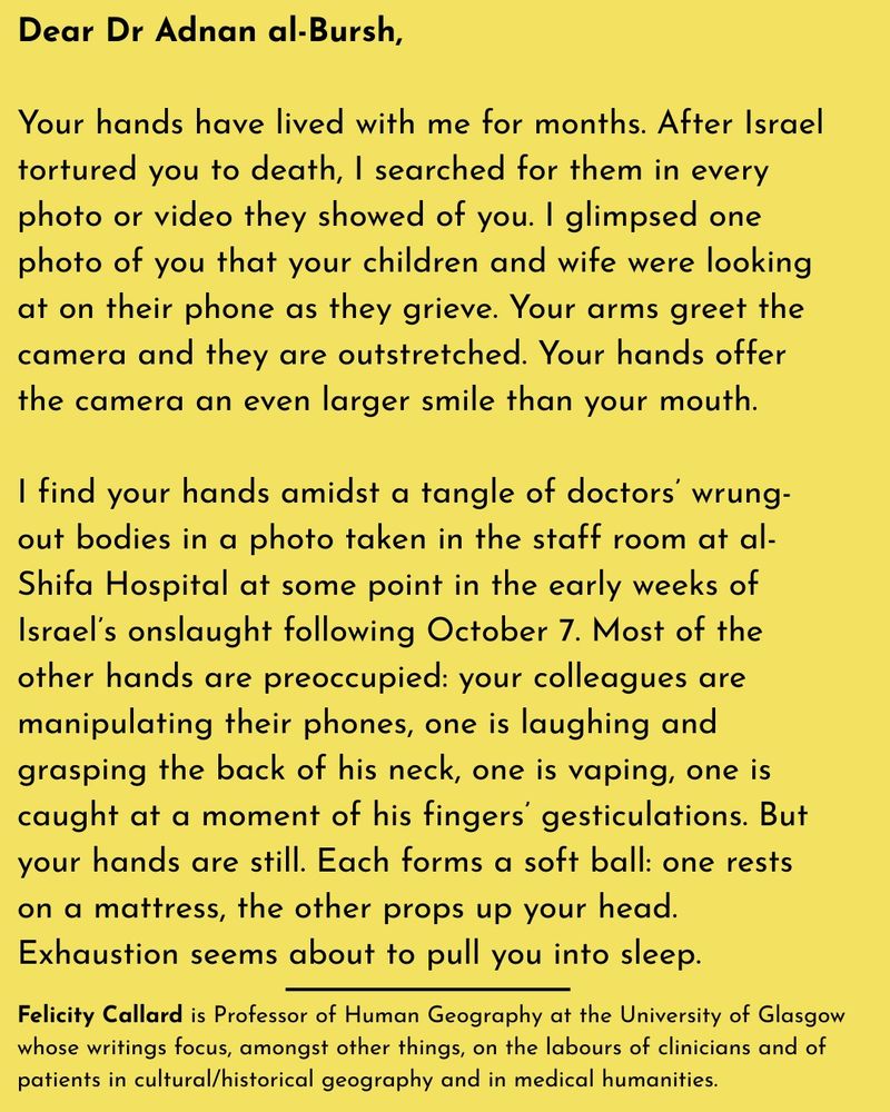 Dear Dr Adnan al-Bursh,

Your hands have lived with me for months. After Israel tortured you to death, I searched for them in every photo or video they showed of you. I glimpsed one photo of you that your children and wife were looking at on their phone as they grieve. Your arms greet the camera and they are outstretched. Your hands offer the camera an even larger smile than your mouth.

I find your hands amidst a tangle of doctors’ wrung-out bodies in a photo taken in the staff room at al-Shifa Hospital at some point in the early weeks of Israel’s onslaught following October 7. Most of the other hands are preoccupied: your colleagues are manipulating their phones, one is laughing and grasping the back of his neck, one is vaping, one is caught at a moment of his fingers’ gesticulations. But your hands are still. Each forms a soft ball: one rests on a mattress, the other props up your head. Exhaustion seems about to pull you into sleep.